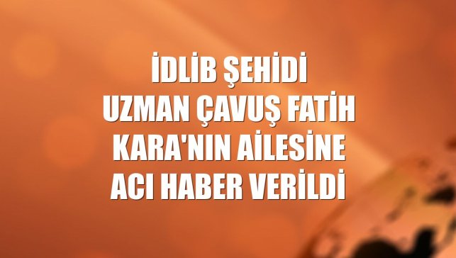 İdlib şehidi Uzman Çavuş Fatih Kara'nın ailesine acı haber verildi