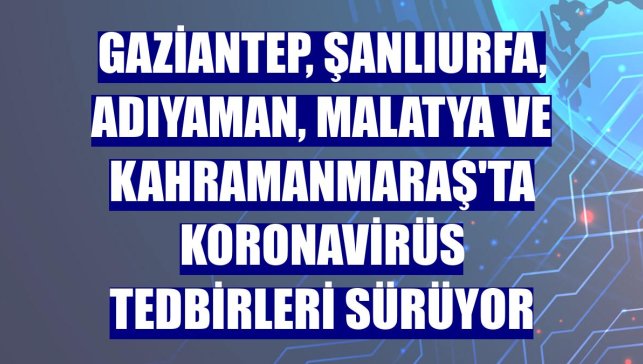 Gaziantep, Şanlıurfa, Adıyaman, Malatya ve Kahramanmaraş'ta koronavirüs tedbirleri sürüyor
