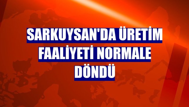 Sarkuysan'da üretim faaliyeti normale döndü