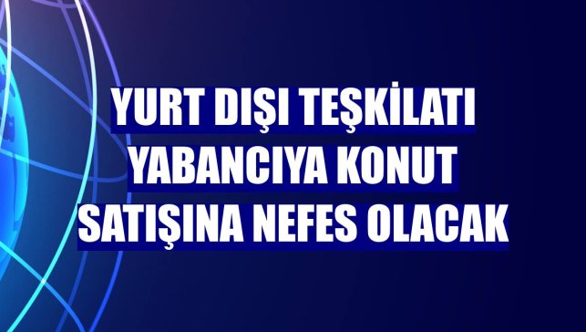 Yurt dışı teşkilatı yabancıya konut satışına nefes olacak