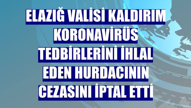 Elazığ Valisi Kaldırım koronavirüs tedbirlerini ihlal eden hurdacının cezasını iptal etti