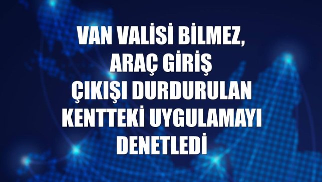 Van Valisi Bilmez, araç giriş çıkışı durdurulan kentteki uygulamayı denetledi