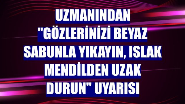 Uzmanından "Gözlerinizi beyaz sabunla yıkayın, ıslak mendilden uzak durun" uyarısı