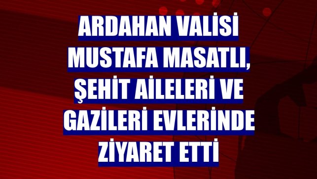 Ardahan Valisi Mustafa Masatlı, şehit aileleri ve gazileri evlerinde ziyaret etti
