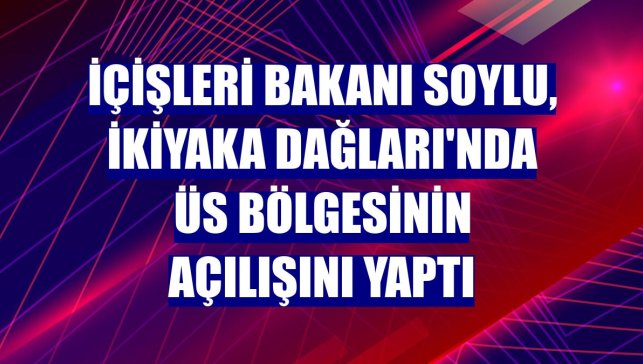 İçişleri Bakanı Soylu, İkiyaka Dağları'nda üs bölgesinin açılışını yaptı
