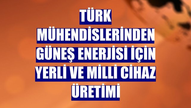 Türk mühendislerinden güneş enerjisi için yerli ve milli cihaz üretimi