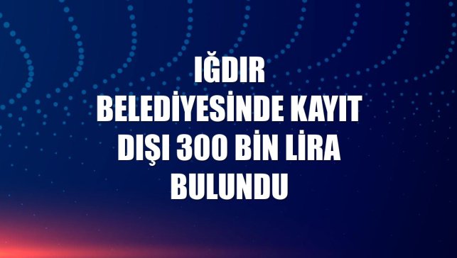 Iğdır Belediyesinde kayıt dışı 300 bin lira bulundu