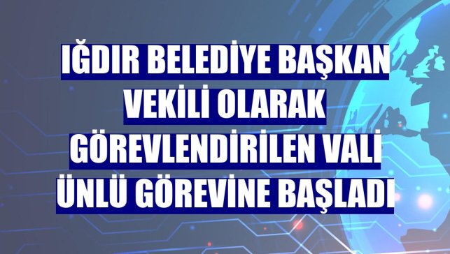 Iğdır Belediye Başkan Vekili olarak görevlendirilen Vali Ünlü görevine başladı