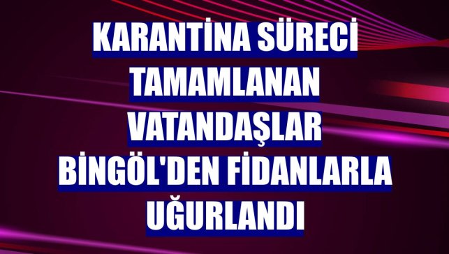 Karantina süreci tamamlanan vatandaşlar Bingöl'den fidanlarla uğurlandı