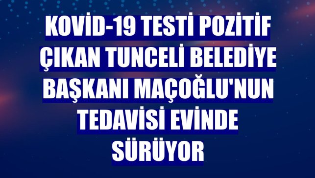 Kovid-19 testi pozitif çıkan Tunceli Belediye Başkanı Maçoğlu'nun tedavisi evinde sürüyor
