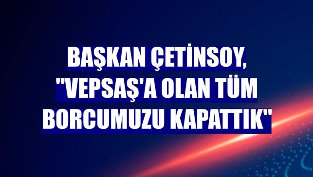 Başkan Çetinsoy, "VEPSAŞ'a olan tüm borcumuzu kapattık"
