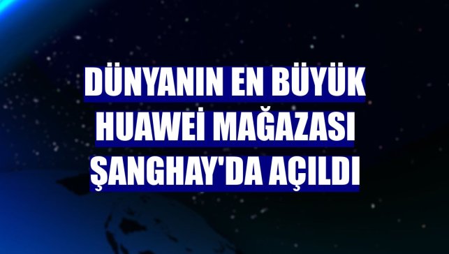 Dünyanın en büyük Huawei mağazası Şanghay'da açıldı