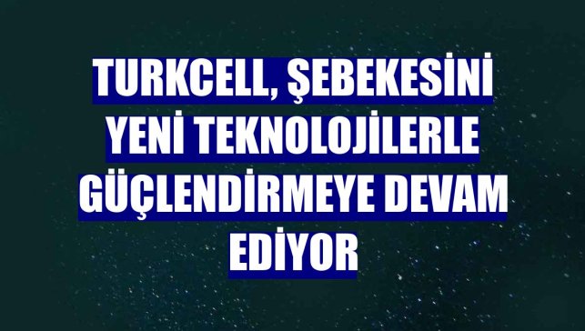 Turkcell, şebekesini yeni teknolojilerle güçlendirmeye devam ediyor