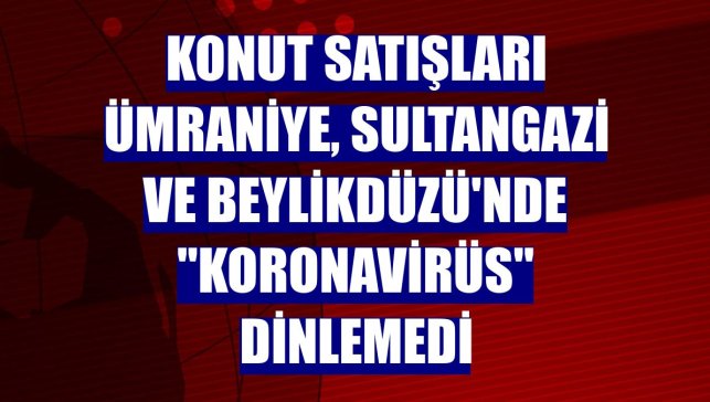 Konut satışları Ümraniye, Sultangazi ve Beylikdüzü'nde "koronavirüs" dinlemedi
