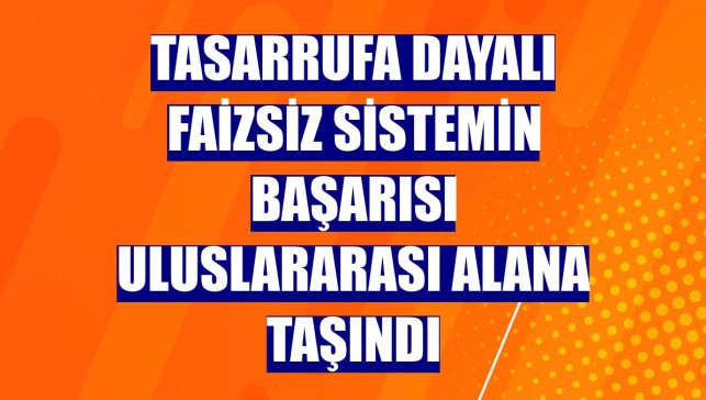 Tasarrufa dayalı faizsiz sistemin başarısı uluslararası alana taşındı