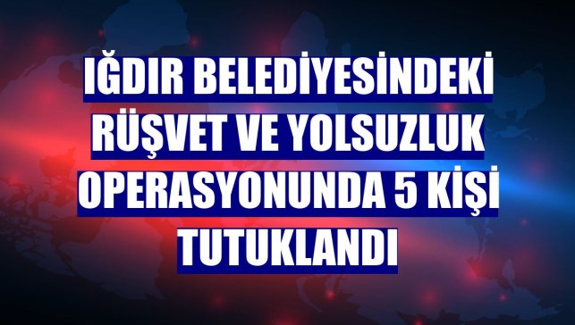 Iğdır Belediyesindeki rüşvet ve yolsuzluk operasyonunda 5 kişi tutuklandı