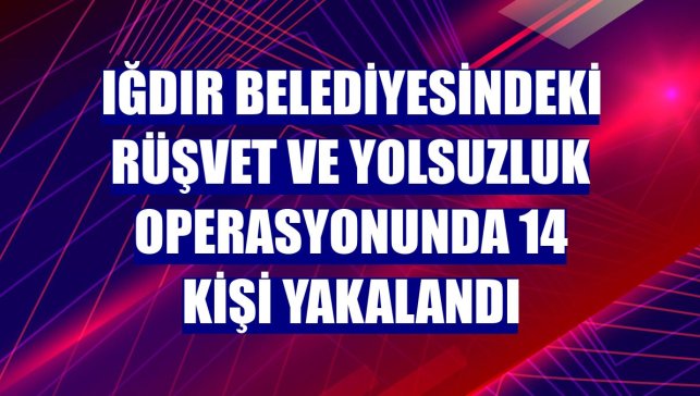 Iğdır Belediyesindeki rüşvet ve yolsuzluk operasyonunda 14 kişi yakalandı