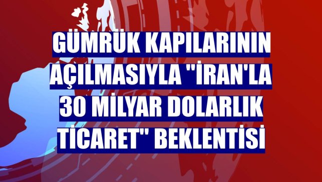 Gümrük kapılarının açılmasıyla ''İran'la 30 milyar dolarlık ticaret'' beklentisi