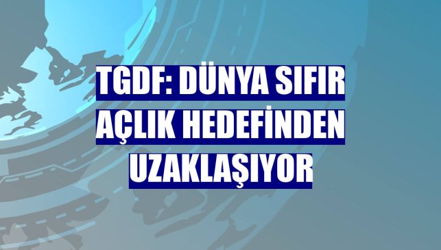 TGDF: Dünya sıfır açlık hedefinden uzaklaşıyor