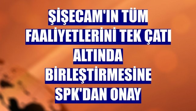 Şişecam'ın tüm faaliyetlerini tek çatı altında birleştirmesine SPK'dan onay