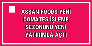 Assan Foods yeni domates işleme sezonunu yeni yatırımla açtı