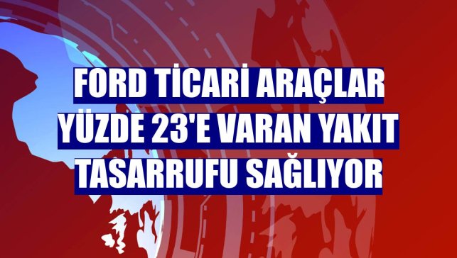 Ford ticari araçlar yüzde 23'e varan yakıt tasarrufu sağlıyor