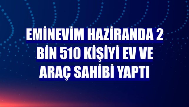 Eminevim haziranda 2 bin 510 kişiyi ev ve araç sahibi yaptı