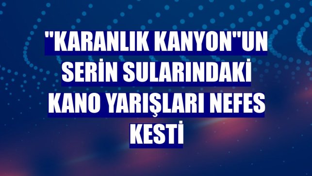 "Karanlık kanyon"un serin sularındaki kano yarışları nefes kesti