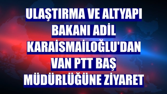 Ulaştırma ve Altyapı Bakanı Adil Karaismailoğlu'dan Van PTT Baş Müdürlüğüne ziyaret
