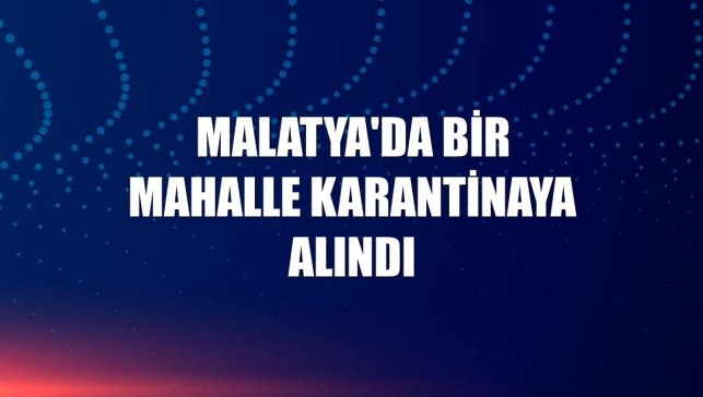 Malatya'da bir mahalle karantinaya alındı