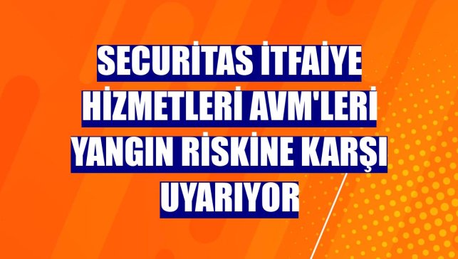 Securitas itfaiye hizmetleri AVM'leri yangın riskine karşı uyarıyor