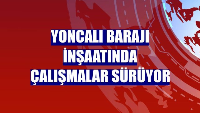 Yoncalı Barajı inşaatında çalışmalar sürüyor