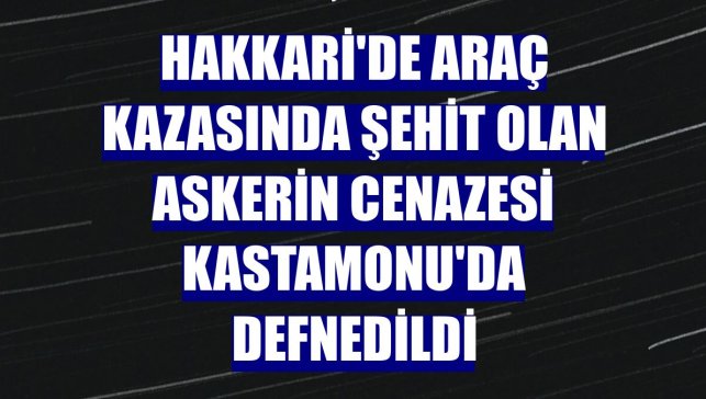 Hakkari'de araç kazasında şehit olan askerin cenazesi Kastamonu'da defnedildi
