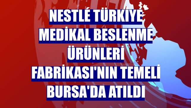Nestlé Türkiye Medikal Beslenme Ürünleri Fabrikası'nın temeli Bursa'da atıldı