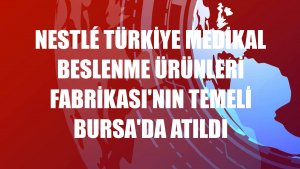 Nestlé Türkiye Medikal Beslenme Ürünleri Fabrikası'nın temeli Bursa'da atıldı