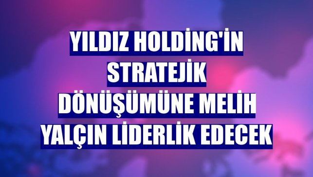 Yıldız Holding'in stratejik dönüşümüne Melih Yalçın liderlik edecek