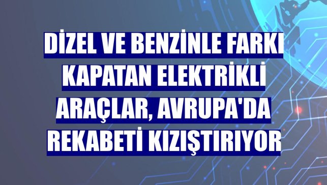 Dizel ve benzinle farkı kapatan elektrikli araçlar, Avrupa'da rekabeti kızıştırıyor