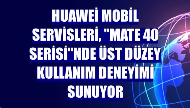 Huawei Mobil Servisleri, "Mate 40 Serisi"nde üst düzey kullanım deneyimi sunuyor
