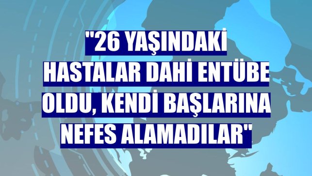 "26 yaşındaki hastalar dahi entübe oldu, kendi başlarına nefes alamadılar"