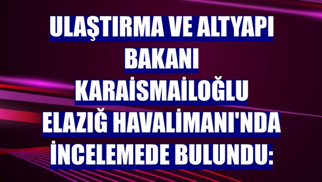Ulaştırma ve Altyapı Bakanı Karaismailoğlu Elazığ Havalimanı'nda incelemede bulundu: