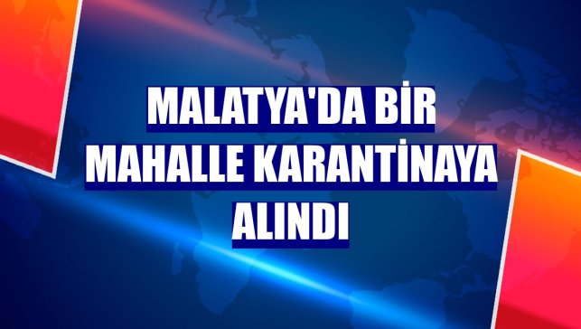 Malatya'da bir mahalle karantinaya alındı