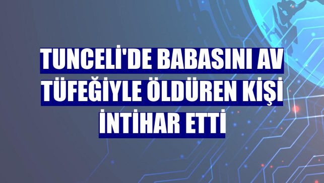 Tunceli'de babasını av tüfeğiyle öldüren kişi intihar etti