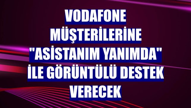 Vodafone müşterilerine "Asistanım Yanımda" ile görüntülü destek verecek