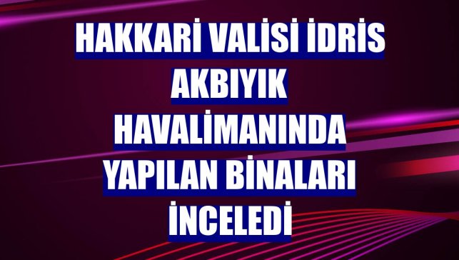 Hakkari Valisi İdris Akbıyık havalimanında yapılan binaları inceledi