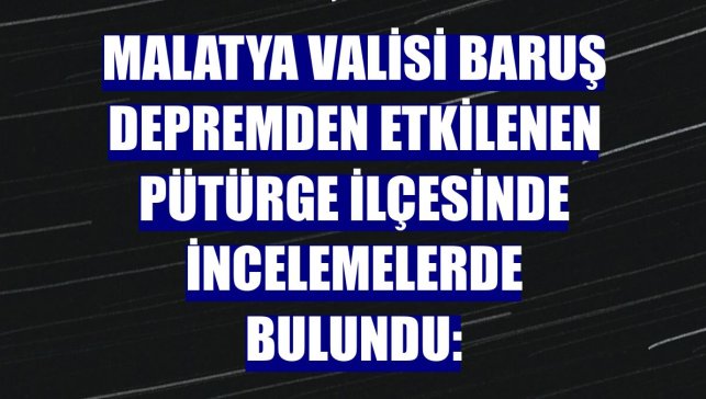 Malatya Valisi Baruş depremden etkilenen Pütürge ilçesinde incelemelerde bulundu: