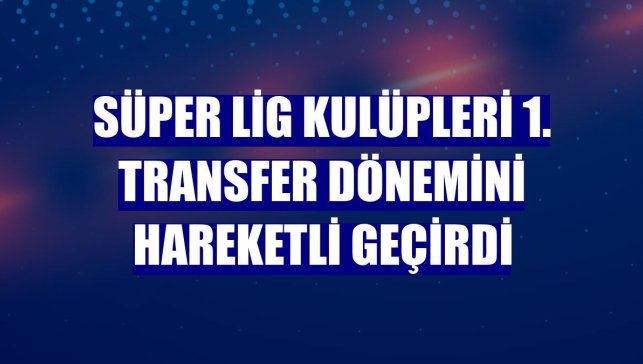Süper Lig kulüpleri 1. transfer dönemini hareketli geçirdi