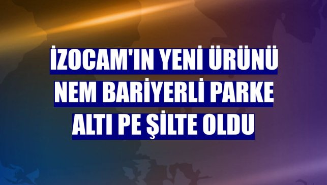 İzocam'ın yeni ürünü Nem Bariyerli Parke Altı PE Şilte oldu