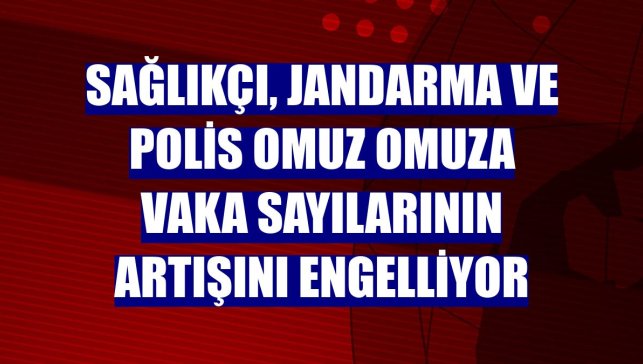 Sağlıkçı, jandarma ve polis omuz omuza vaka sayılarının artışını engelliyor