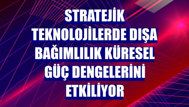 Stratejik teknolojilerde dışa bağımlılık küresel güç dengelerini etkiliyor