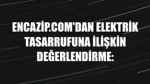 Encazip.com'dan elektrik tasarrufuna ilişkin değerlendirme: